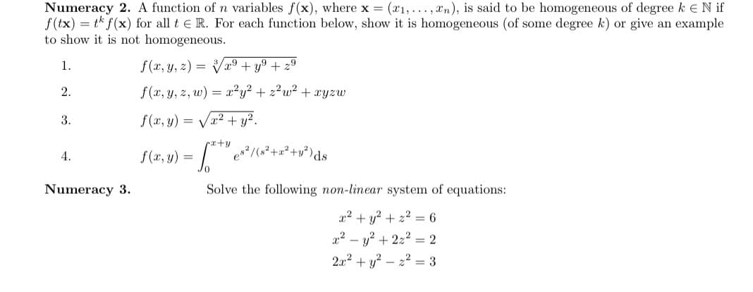 Numeracy 2. A function of n variables f(x), where x (x1,..., xn), is said to be homogeneous of degree kEN if
f(tx) = tk f(x) for all t e R. For each function below, show it is homogeneous (of some degree k) or give an example
to show it is not homogeneous.
1.
f (x, y, z) = x9 + y9 + 29
2.
f (x, y, z, w)
= x?y? + z?w² + xyzw
3.
f (x, y) =
2+ y².
rr+y
4.
f (x, y)
Numeracy 3.
Solve the following non-linear system of equations:
22 + y? + 22 = 6
22 – y? + 222 = 2
2.x2 + y? – 22 = 3
