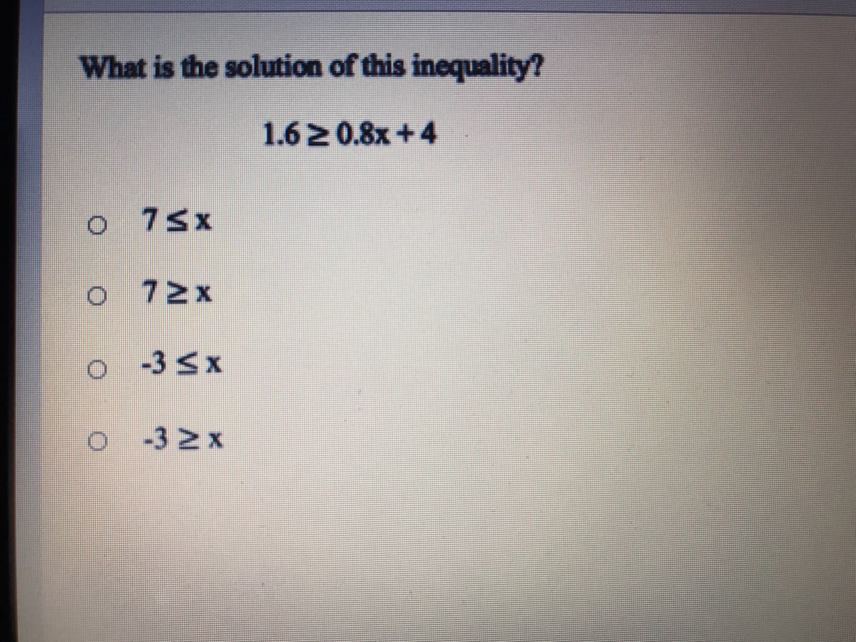 ### Solving Inequalities

#### Question: 
What is the solution of this inequality?

\[ 1.6 \geq 0.8x + 4 \]

#### Options:
- (a) \( 7 \leq x \)
- (b) \( 7 \geq x \)
- (c) \( -3 \leq x \)
- (d) \( -3 \geq x \)

##### Solution:

First, let's solve the inequality step-by-step:

1. **Start with the given inequality:**
   \[ 1.6 \geq 0.8x + 4 \]

2. **Isolate the variable term:**
   Subtract 4 from both sides:
   \[ 1.6 - 4 \geq 0.8x \]

   Simplify the left side:
   \[ -2.4 \geq 0.8x \]

3. **Solve for \( x \):**

   Divide both sides by 0.8:
   \[ \frac{-2.4}{0.8} \geq x \]
   \[ -3 \geq x \]

   Or equivalently:
   \[ x \leq -3 \]

Thus, the solution is:
- \( x \leq -3 \)

#### Answer: 
- (d) \( -3 \geq x \)

In this case, option (d) represents the correct answer as it implies the same as \( x \leq -3 \).