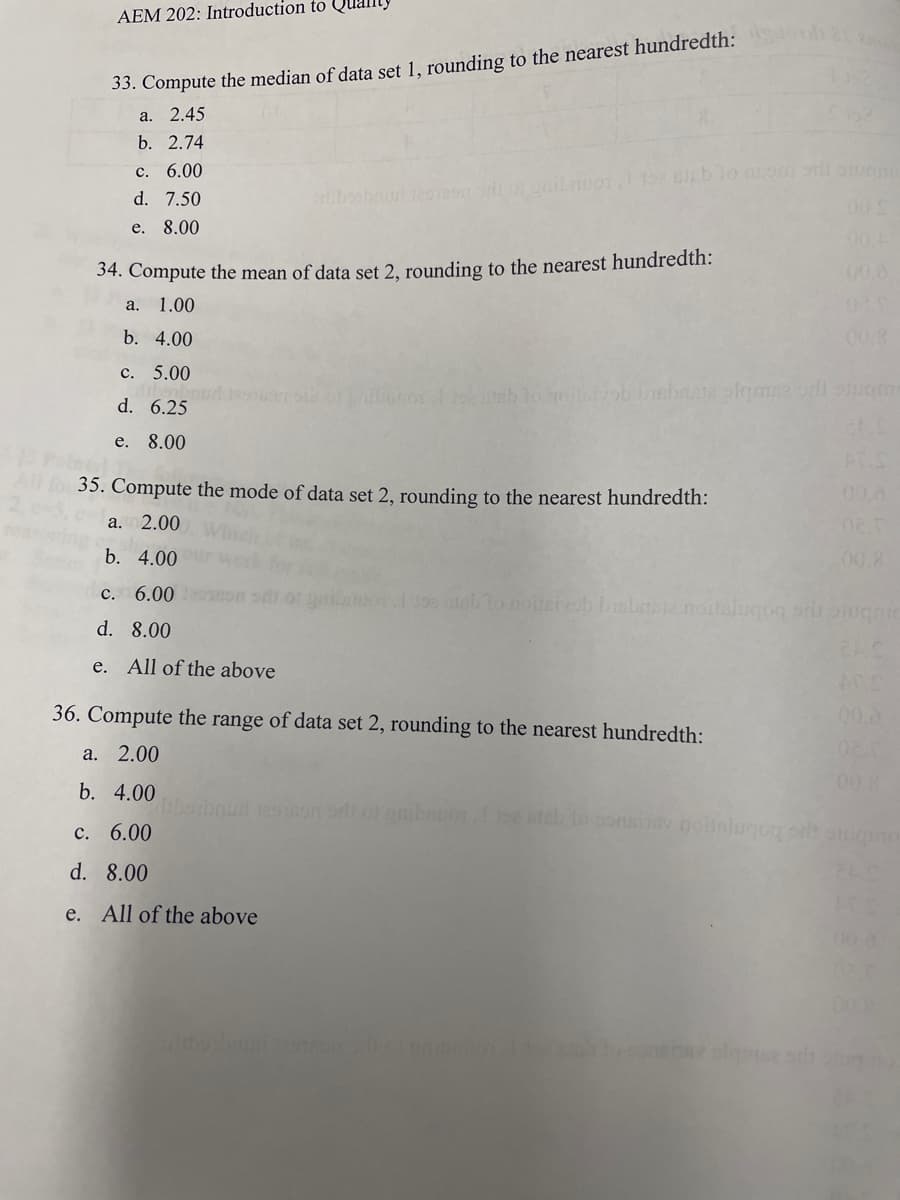 AEM 202: Introduction to Quanty
33. Compute the median of data set 1, rounding to the nearest hundredth:
a. 2.45
b. 2.74
c. 6.00
d. 7.50
e. 8.00
34. Compute the mean of data set 2, rounding to the nearest hundredth:
a. 1.00
b. 4.00
c. 5.00
d. 6.25
e. 8.00
UOTI 192 stable ansen til stem
All for 35. Compute the mode of data set 2, rounding to the nearest hundredth:
a. 2.00
b. 4.00
c. 6.000
d. 8.00
e. All of the above
19a nieb to noiteivob bisbriste noitslugog me
36. Compute the range of data set 2, rounding to the nearest hundredth:
a. 2.00
b. 4.00
c. 6.00
d. 8.00
e. All of the above
liberboud restson orlt of gmibanor I 15e ateb to
drbosbour 12mondi or gaibaud
02.
00.8
inev nobslugoy or stugo
00.8