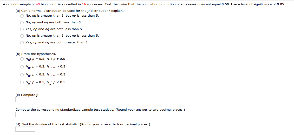 A random sample of 40 binomial trials resulted in 16 successes. Test the claim that the population proportion of successes does not equal 0.50. Use a level of significance of 0.05.
(a) Can a normal distribution be used for the p distribution? Explain.
O No, ng is greater than 5, but np is less than 5.
O No, np and ng are both less than 5.
O Yes, np and ng are both less than 5.
O No, np is greater than 5, but ng is less than 5.
O Yes, np and ng are both greater than 5.
(b) State the hypotheses.
О на: р%3D 0.5%;B н,: р# 0.5
О ноi р 3D 0.5; н,: р> 0.5
о но: р< 0.5; н,: р3D 0.5
О н р3 0.5; н,: р<0.5
(c) Compute p.
Compute the corresponding standardized sample test statistic. (Round your answer to two decimal places.)
(d) Find the P-value of the test statistic. (Round your answer to four decimal places.)
