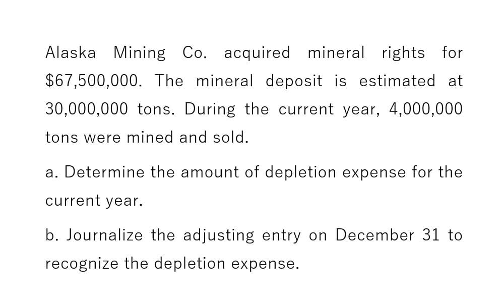 Alaska Mining Co. acquired mineral rights for
$67,500,000. The mineral deposit is estimated at
30,000,000 tons. During the current year, 4,000,000
tons were mined and sold.
a. Determine the amount of depletion expense for the
current year.
b. Journalize the adjusting entry on December 31 to
recognize the depletion expense.