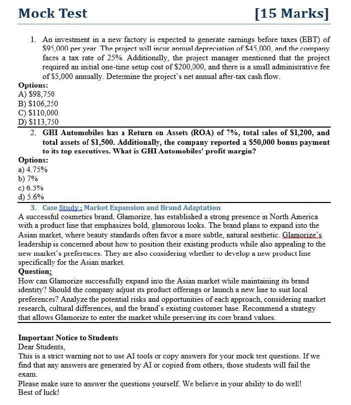 Mock Test
[15 Marks]
1. An investment in a new factory is expected to generate earnings before taxes (EBT) of
$95,000 per year The project will incur annual depreciation of $45,000, and the company
faces a tax rate of 25%. Additionally, the project manager mentioned that the project
required an initial one-time setup cost of $200,000, and there is a small administrative fee
of $5,000 annually. Determine the project's net annual after-tax cash flow.
Options:
A) $98,750
B) $106,250
C) $110,000
D) $113,750
2. GHI Automobiles has a Return on Assets (ROA) of 7%, total sales of $1,200, and
total assets of $1,500. Additionally, the company reported a $50,000 bonus payment
to its top executives. What is GHI Automobiles' profit margin?
Options:
a) 4.75%
b) 7%
c) 6.5%
d) 5.6%
3. Case Study; Market Expansion and Brand Adaptation
A successful cosmetics brand, Glamorize. has established a strong presence in North America
with a product line that emphasizes bold, glamorous looks. The brand plans to expand into the
Asian market, where beauty standards often favor a more subtle, natural aesthetic. Glamorize's
leadership is concerned about how to position their existing products while also appealing to the
new market's preferences. They are also considering whether to develop a new product line
specifically for the Asian market.
Question:
How can Glamorize successfully expand into the Asian market while maintaining its brand
identity? Should the company adjust its product offerings or launch a new line to suit local
preferences? Analyze the potential risks and opportunities of each approach, considering market
research, cultural differences, and the brand's existing customer base. Recommend a strategy
that allows Glamorize to enter the market while preserving its core brand values.
Important Notice to Students
Dear Students,
This is a strict warning not to use AI tools or copy answers for your mock test questions. If we
find that any answers are generated by AI or copied from others, those students will fail the
exam.
Please make sure to answer the questions yourself. We believe in your ability to do well!
Best of luck!