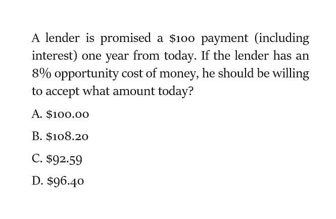 A lender is promised a $100 payment (including
interest) one year from today. If the lender has an
8% opportunity cost of money, he should be willing
to accept what amount today?
A. $100.00
B. $108.20
C. $92.59
D. $96.40