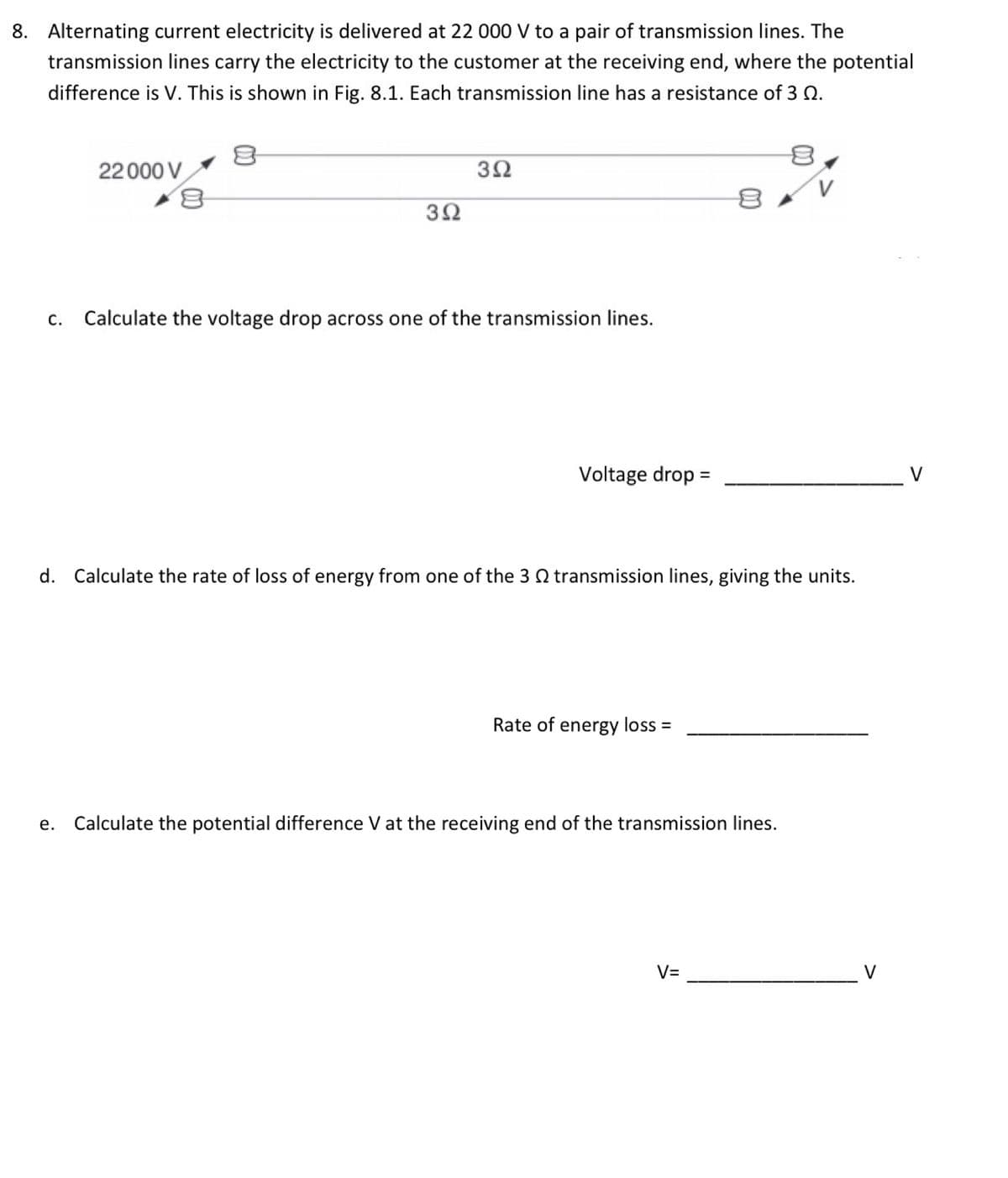 8. Alternating current electricity is delivered at 22 000 V to a pair of transmission lines. The
transmission lines carry the electricity to the customer at the receiving end, where the potential
difference is V. This is shown in Fig. 8.1. Each transmission line has a resistance of 3 0.
C.
22000 V
392
392
Calculate the voltage drop across one of the transmission lines.
Voltage drop =
d. Calculate the rate of loss of energy from one of the 3 transmission lines, giving the units.
Rate of energy loss =
e. Calculate the potential difference V at the receiving end of the transmission lines.
V=
V
V