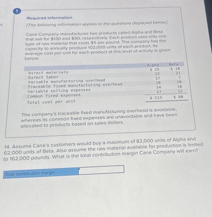 15
!
Required information
[The following information applies to the questions displayed below.]
Cane Company manufactures two products called Alpha and Beta
that sell for $130 and $90, respectively. Each product uses only one
type of raw material that costs $5 per pound. The company has the
capacity to annually produce 102,000 units of each product. Its
average cost per unit for each product at this level of activity is given
below:
Direct materials
Direct labor
Variable manufacturing overhead.
Traceable fixed manufacturing overhead
Variable selling expenses
Common fixed expenses
Total cost per unit
Alpha
$ 25
22
Total contribution margin
17
18
14
17
$ 113
Beta
$ 10
21
7
20
10
12
$ 80
The company's traceable fixed manufacturing overhead is avoidable,
whereas its common fixed expenses are unavoidable and have been
allocated to products based on sales dollars.
14. Assume Cane's customers would buy a maximum of 82,000 units of Alpha and
62,000 units of Beta. Also assume the raw material available for production is limited
to 162,000 pounds. What is the total contribution margin Cane Company will earn?