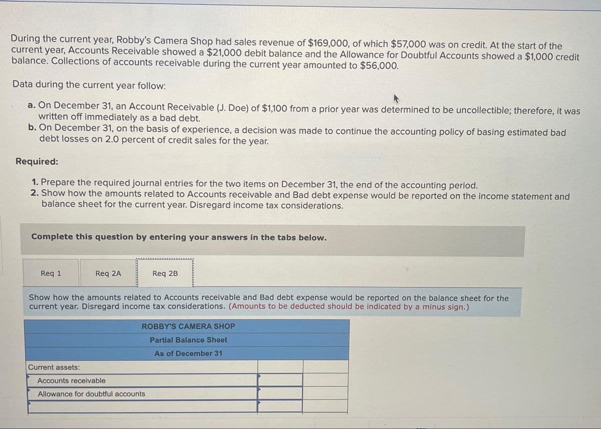 During the current year, Robby's Camera Shop had sales revenue of $169,000, of which $57,000 was on credit. At the start of the
current year, Accounts Receivable showed a $21,000 debit balance and the Allowance for Doubtful Accounts showed a $1,000 credit
balance. Collections of accounts receivable during the current year amounted to $56,000.
Data during the current year follow:
a. On December 31, an Account Receivable (J. Doe) of $1,100 from a prior year was determined to be uncollectible; therefore, it was
written off immediately as a bad debt.
b. On December 31, on the basis of experience, a decision was made to continue the accounting policy of basing estimated bad
debt losses on 2.0 percent of credit sales for the year.
Required:
1. Prepare the required journal entries for the two items on December 31, the end of the accounting period.
2. Show how the amounts related to Accounts receivable and Bad debt expense would be reported on the income statement and
balance sheet for the current year. Disregard income tax considerations.
Complete this question by entering your answers in the tabs below.
Req 1
Req 2A
Current assets:
Show how the amounts related to Accounts receivable and Bad debt expense would be reported on the balance sheet for the
current year. Disregard income tax considerations. (Amounts to be deducted should be indicated by a minus sign.)
Req 2B
ROBBY'S CAMERA SHOP
Partial Balance Sheet
As of December 31
Accounts receivable
Allowance for doubtful accounts