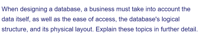 When designing a database, a business must take into account the
data itself, as well as the ease of access, the database's logical
structure, and its physical layout. Explain these topics in further detail.