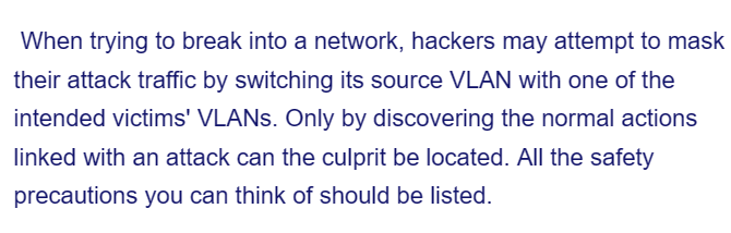 When trying to break into a network, hackers may attempt to mask
their attack traffic by switching its source VLAN with one of the
intended victims' VLANs. Only by discovering the normal actions
linked with an attack can the culprit be located. All the safety
precautions you can think of should be listed.