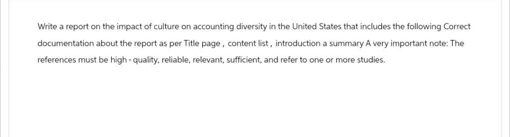 Write a report on the impact of culture on accounting diversity in the United States that includes the following Correct
documentation about the report as per Title page, content list, introduction a summary A very important note: The
references must be high-quality, reliable, relevant, sufficient, and refer to one or more studies.