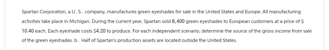 Spartan Corporation, a U.S. company, manufactures green eyeshades for sale in the United States and Europe. All manufacturing
activities take place in Michigan. During the current year, Spartan sold 8,400 green eyeshades to European customers at a price of $
10.40 each. Each eyeshade costs $4.20 to produce. For each independent scenario, determine the source of the gross income from sale
of the green eyeshades. b. Half of Spartan's production assets are located outside the United States.