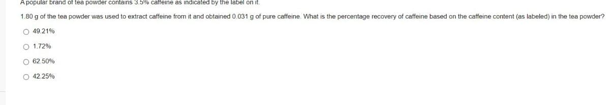 A popular brand of tea powder contains 3.5% caffeine as indicated by the label on it.
1.80 g of the tea powder was used to extract caffeine from it and obtained 0.031 g of pure caffeine. What is the percentage recovery of caffeine based on the caffeine content (as labeled) in the tea powder?
O 49.21%
O 1.72%
O 62.50%
O 42.25%
