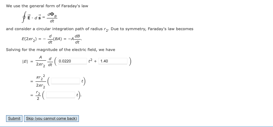 We use the general form of Faraday's law
þē·aší
and consider a circular integration path of radius r₂. Due to symmetry, Faraday's law becomes
dB
E(2₂) (BA) = -
= -A-
dt
dt
Solving for the magnitude of the electric field, we have
t² + 1.40
|EI =
=
A d
2πr 2
dt
B
2
AT 2
2x²2
= 1/2/(1
0.0220
a Ca
t).
Submit Skip (you cannot come back)