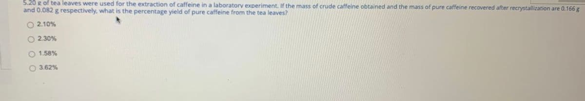 5.20 g of tea leaves were used for the extraction of caffeine in a laboratory experiment, If the mass of crude caffeine obtained and the mass of pure caffeine recovered after recrystallization are 0.166 g
and 0.082 g respectively, what is the percentage yield of pure caffeine from the tea leaves?
O 2.10%
O 2.30%
O 1.58%
O 3.62%
