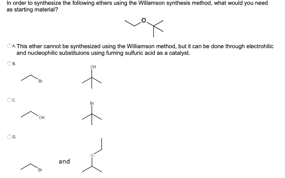 In order to synthesize the following ethers using the Willamson synthesis method, what would you need
as starting material?
DA. This ether cannot be synthesized using the Williamson method, but it can be done through electrohilic
and nucleophilic substituions using fuming sulfuric acid as a catalyst.
В.
он
Br
OC.
Br
HO.
D.
and
Br
