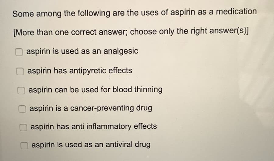 Some among the following are the uses of aspirin as a medication
[More than one correct answer; choose only the right answer(s)]
aspirin is used as an analgesic
aspirin has antipyretic effects
aspirin can be used for blood thinning
aspirin is a cancer-preventing drug
aspirin has anti inflammatory effects
O aspirin is used as an antiviral drug
