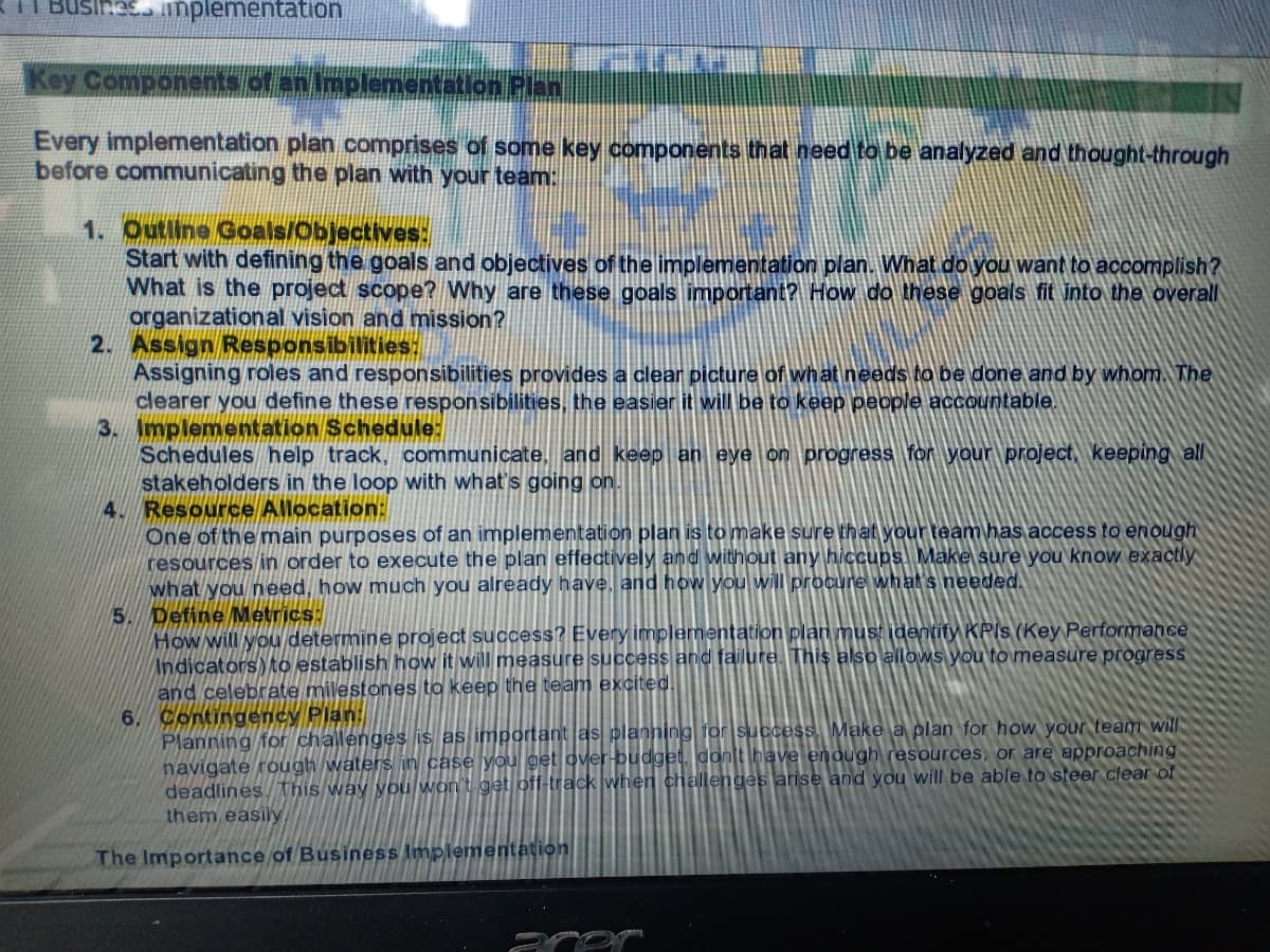 Hes implementation
Key Components of an Implementation Plan
Every implementation plan comprises of some key components that need to be analyzed and thought-through
before communicating the plan with your team:
1. Outline Goals/Objectives:
Start with defining the goals and objectives of the implementation plan. What do you want to accomplish?
What is the project scope? Why are these goals important? How do these goals fit into the overall
organizational vision and mission?
2. Assign Responsibilities:
Assigning roles and responsibilities provides a clear picture of what needs to be doneand by whom. The
clearer you define these responsibilities, the easier it will be to keep people acCountable.
3. Implementation Schedule:
Schedules help track, communicate, and keep an eye on progress for your project, keeping all
stakeholders in the loop with what's going on.
4. Resource Allocation:
One of the main purposes of an implementation plan is to make sure that your team has access to enough
resources in order to execute the plan effectively and without any hiccups Make sure you know exactly
what you need, how much you already have, and how you will procure what's needed.
5. Define Metrics:
How will you determine project success? Every implementation plan must identify KPIS (Key Performance
Indicators to establishhow it will measure success and failure. This also allows you to measure progress
and celebrate milestones to keep the team excited.
Contingency Plan:
Planning for challenges is as important as planning for success. Make a plan for how your team will
navigate rough waters in case you get over-budget, dont Iblave enough resources, or are approaching
deadlines This way you won't get off-track when challenges arise and you will be able to steer clear of
them easily
The Importance of Business Implementation
