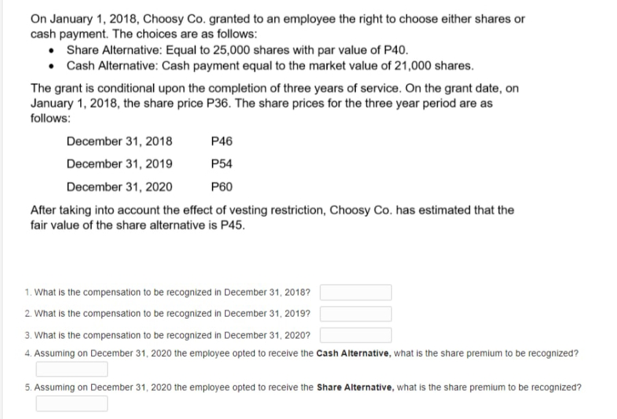 On January 1, 2018, Choosy Co. granted to an employee the right to choose either shares or
cash payment. The choices are as follows:
• Share Alternative: Equal to 25,000 shares with par value of P40.
• Cash Alternative: Cash payment equal to the market value of 21,000 shares.
The grant is conditional upon the completion of three years of service. On the grant date, on
January 1, 2018, the share price P36. The share prices for the three year period are as
follows:
December 31, 2018
P46
December 31, 2019
P54
December 31, 2020
P60
After taking into account the effect of vesting restriction, Choosy Co. has estimated that the
fair value of the share alternative is P45.
1. What is the compensation to be recognized in December 31, 2018?
2. What is the compensation to be recognized in December 31, 2019?
3. What is the compensation to be recognized in December 31, 2020?
4. Assuming on December 31, 2020 the employee opted to receive the Cash Alternative, what is the share premium to be recognized?
5. Assuming on December 31, 2020 the employee opted to receive the Share Alternative, what is the share premium to be recognized?
