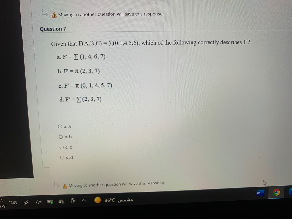 A Moving to another question will save this response.
Question 7
Given that F(A,B,C) = E(0,1,4,5,6), which of the following correctly describes F'?
a. F' = E (1, 4, 6, 7)
b. F' = T (2, 3, 7)
cF=π ( , 1, 4,5 , 7 )
d.F' -Σ2, 3 , 7 )
O a. a
O b.b
O C.C
O d.d
A Moving to another question will save this response.
36°C juaiio
ENG
