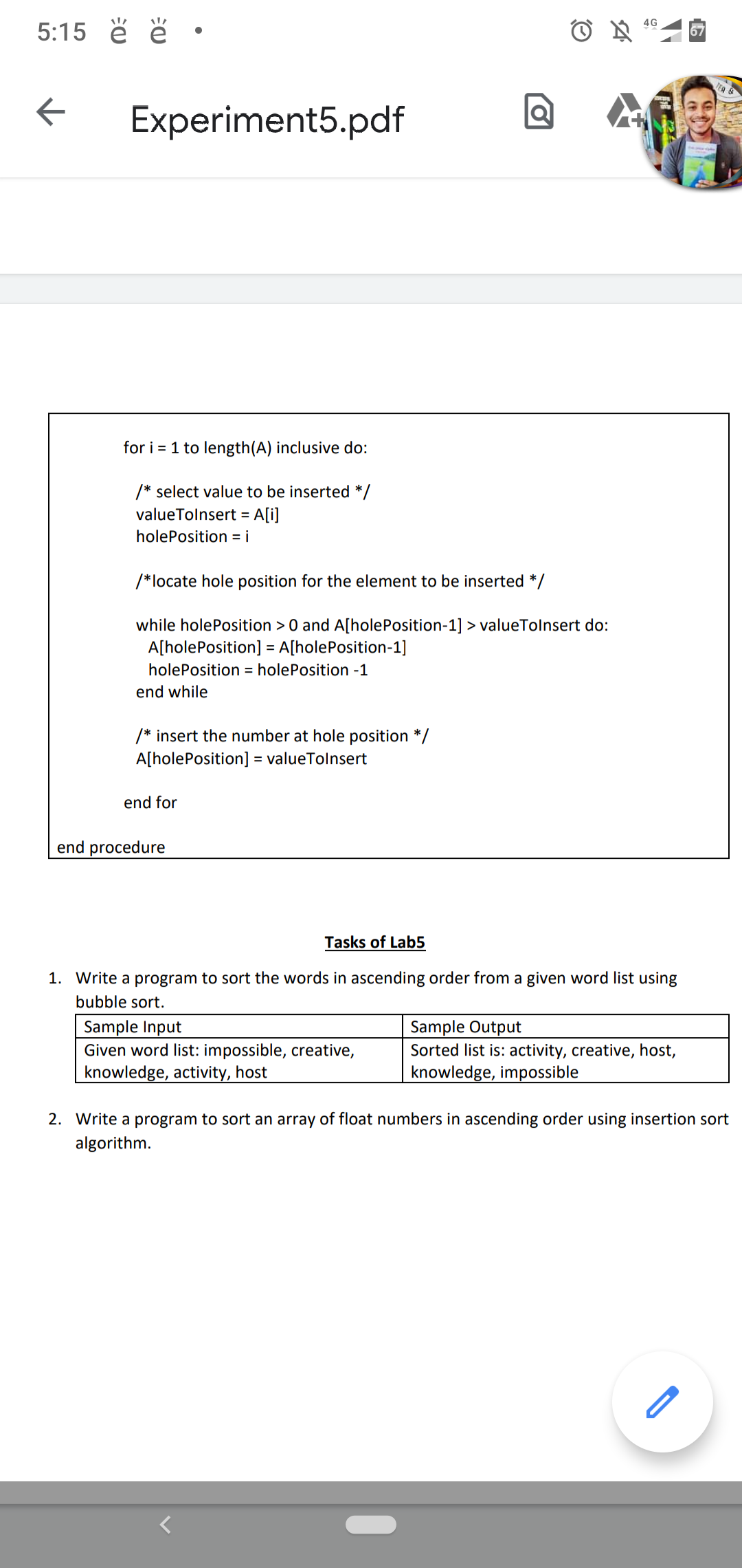 5:15 ě ë •
4G
67
Experiment5.pdf
for i = 1 to length(A) inclusive do:
/* select value to be inserted */
valueTolnsert =
A[i]
holePosition = i
/*locate hole position for the element to be inserted */
while holePosition >0 and A[holePosition-1] > valueTolnsert do:
A[holePosition] = A[holePosition-1]
holePosition = holePosition -1
end while
/* insert the number at hole position */
A[holePosition] :
= valueTolnsert
end for
end procedure
Tasks of Lab5
1. Write a program to sort the words in ascending order from a given word list using
bubble sort.
Sample Input
Given word list: impossible, creative,
knowledge, activity, host
Sample Output
Sorted list is: activity, creative, host,
knowledge, impossible
2. Write a program to sort an array of float numbers in ascending order using insertion sort
algorithm.
