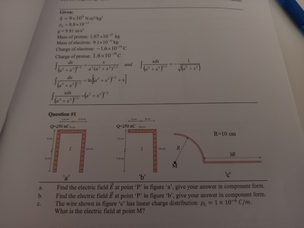 Given:
k 9x10° N.m/kg'
& = 8.8x 10 12
g 9.81 m/s
Mass of proton: 1.67x10 kg
Mass of electron: 9.1x10" kg
Charge of electron: -1.6x10-1C
Charge of proton: 1.6x10 C
dx
xdx
and
(a² + x³)°²
Ma
%3D
+ x
a+x
dx
1/2
= In
.2
+x
a +x
xdx
=(a² + x²)'*
+x
Question #1
2.5 cm
2.5 cm
5 cm
Q=250 nC 5 cm
Q=250 nC 10 cm
+ +-+ +-
R=10 cm
5 cm
7.5 cm
R
10 cm
15 cm
3R
5 cm
7.5 cm
'b'
'c'
Find the electric field E at point 'P' in figure 'a', give your answer in component form.
Find the electric field E at point 'P' in figure 'b', give your answer in component form.
The wire shown in figure 'c' has linear charge distribution PL = 1 x 10-6 C/m.
What is the electric field at point M?
a.
b.
C.
