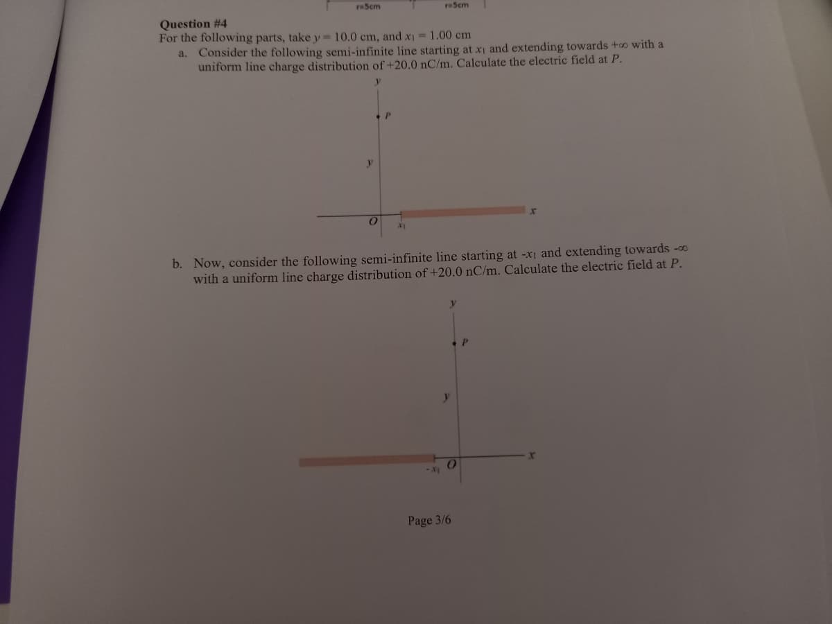 reScm
reScm
Question #4
For the following parts, take y 10.0 cm, and x1 1.00 cm
a. Consider the following semi-infinite line starting at xi and extending towards +o with a
uniform line charge distribution of +20.0 nC/m. Calculate the electric field at P.
b. Now, consider the following semi-infinite line starting at -x1 and extending towards -00
with a uniform line charge distribution of +20.0 nC/m. Calculate the electric field at P.
y
Page 3/6
