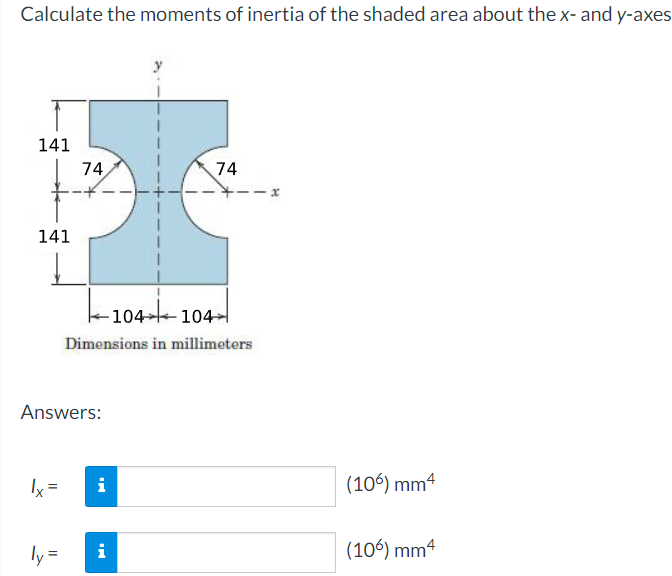 Calculate the moments of inertia of the shaded area about the x- and y-axes
141
74
141
74
104 104-
Dimensions in millimeters
Answers:
1x =
i
ly= i
(106) mm4
(106) mm4