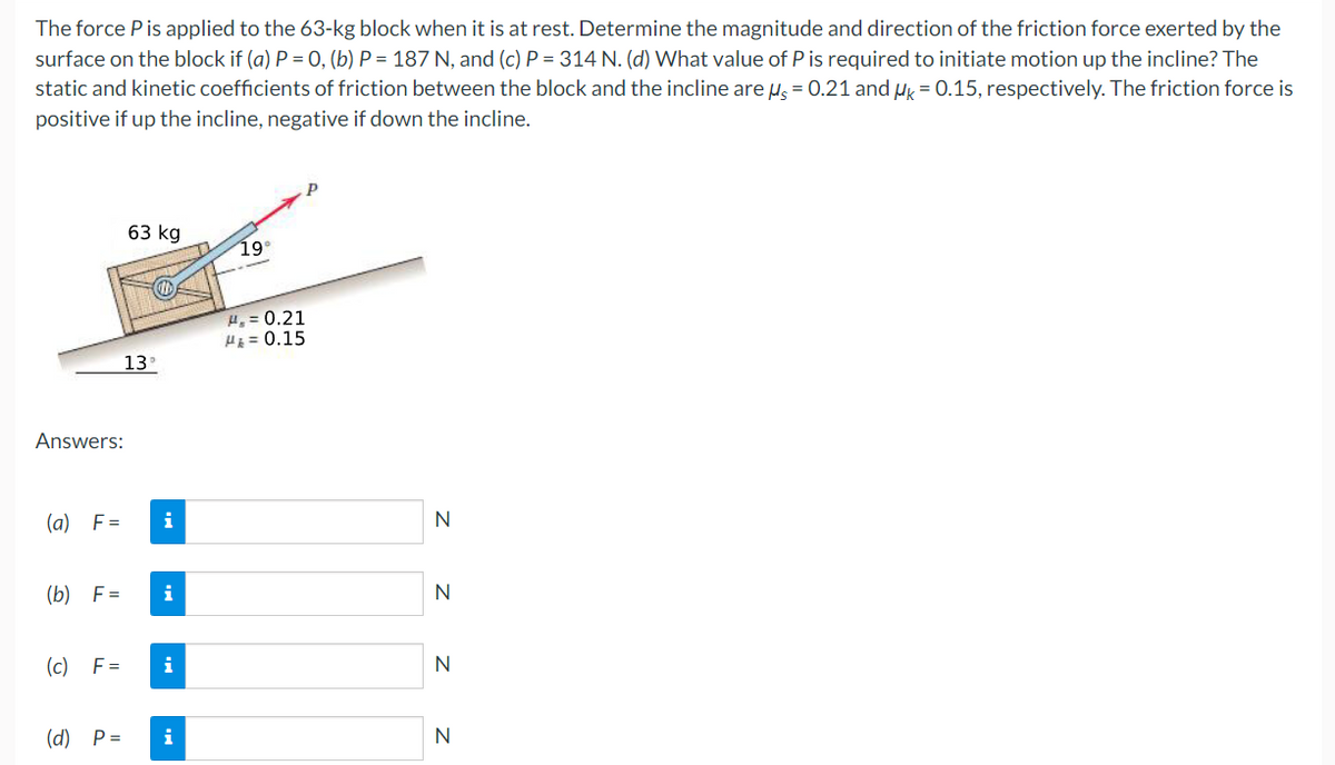 The force P is applied to the 63-kg block when it is at rest. Determine the magnitude and direction of the friction force exerted by the
surface on the block if (a) P = 0, (b) P = 187 N, and (c) P = 314 N. (d) What value of P is required to initiate motion up the incline? The
static and kinetic coefficients of friction between the block and the incline are u = 0.21 and uy = 0.15, respectively. The friction force is
positive if up the incline, negative if down the incline.
63 kg
19
4, = 0.21
HE = 0.15
13
Answers:
(a) F=
i
N
(b) F =
i
N
(c)
F =
i
N
(d) P=
i
