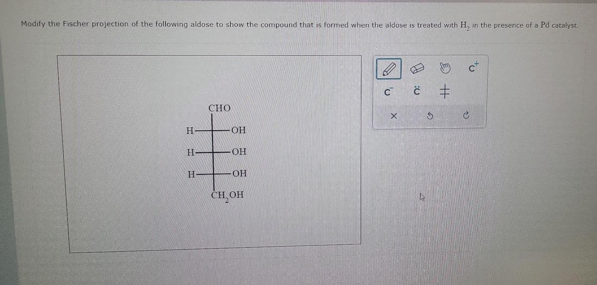 Modify the Fischer projection of the following aldose to show the compound that is formed when the aldose is treated with H, in the presence of a Pd catalyst.
H
CHO
OH
OH
H
CH
CHOH
X
0