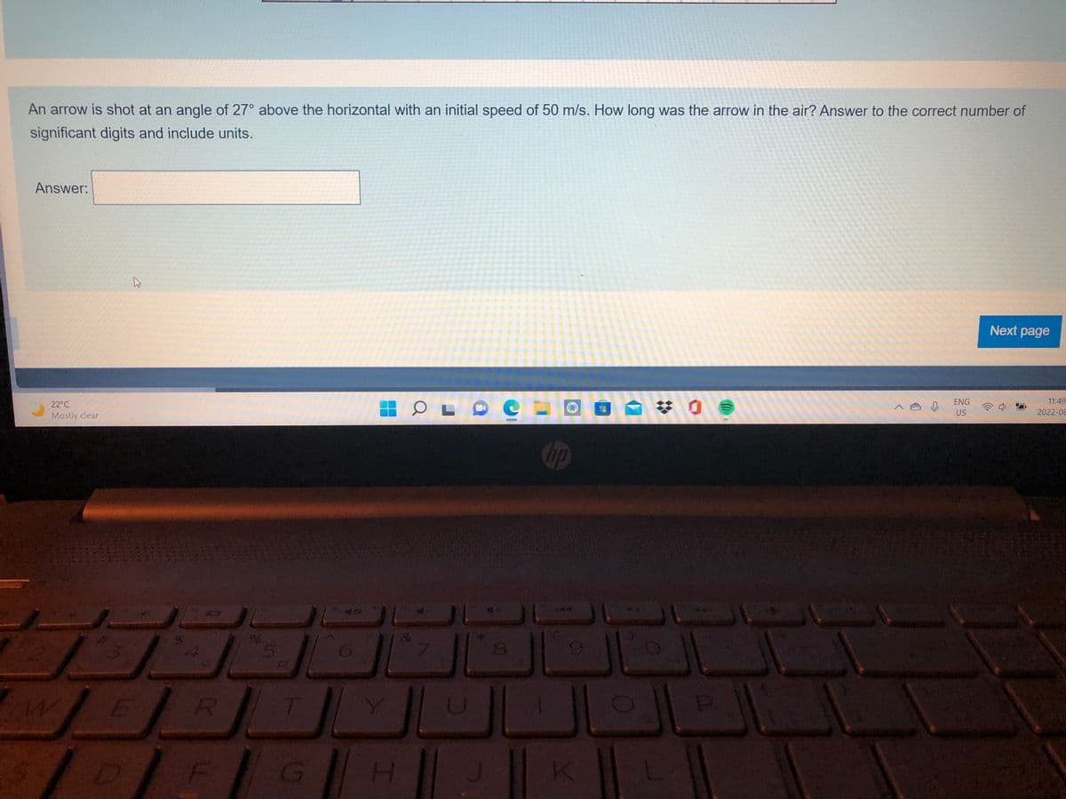 An arrow is shot at an angle of 27° above the horizontal with an initial speed of 50 m/s. How long was the arrow in the air? Answer to the correct number of
significant digits and include units.
Answer:
W
22°C
Mostly clear
#3
K
$ A
R
E
1 DI F
%
5
G
H
OLDO
U
8
hp
144
K
49
: 0
0
ENG
US
Next page
11:49
2022-08