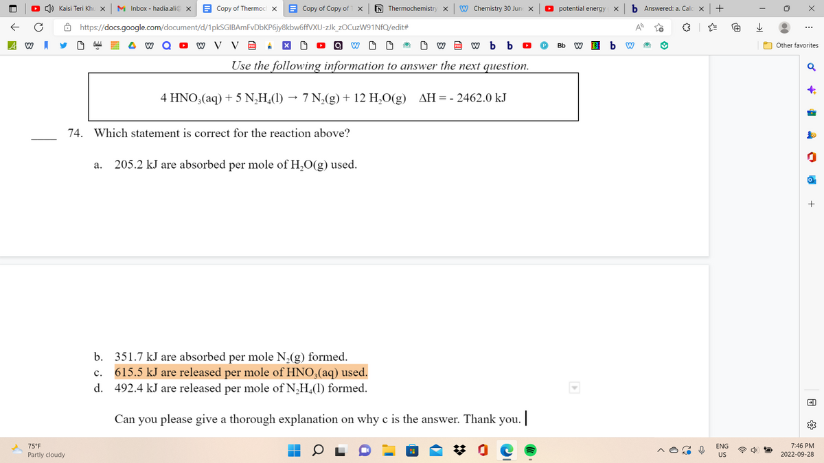 A W
Kaisi Teri Khu x | M Inbox - hadia.ali@x
75°F
Partly cloudy
Copy of Thermoc X
W
Copy of Copy of T X N Thermochemistry X
https://docs.google.com/document/d/1pkSGIBAmFvDbKP6jy8kbw6ffVXU-zJk_zOCuzW91NfQ/edit#
W V V D
Q W
W b b
Use the following information to answer the next question.
4 HNO3(aq) + 5 N₂H₂(1) 7 N₂(g) + 12 H₂O(g) ΔΗ : = - 2462.0 kJ
74. Which statement is correct for the reaction above?
a. 205.2 kJ are absorbed per mole of H₂O(g) used.
19
W Chemistry 30 June X
19 W
b. 351.7 kJ are absorbed per mole N₂(g) formed.
C. 615.5 kJ are released per mole of HNO3(aq) used.
d. 492.4 kJ are released per mole of N₂H4(1) formed.
Can you please give a thorough explanation on why c is the answer. Thank you. |
potential energy
Bb
X
W IBD b
b Answered: a. Cal X
A
W
+
ENG
US
用
I
→→
X
⠀
Other favorites
♂
-
P
ha
+
→]]
7:46 PM
2022-09-28