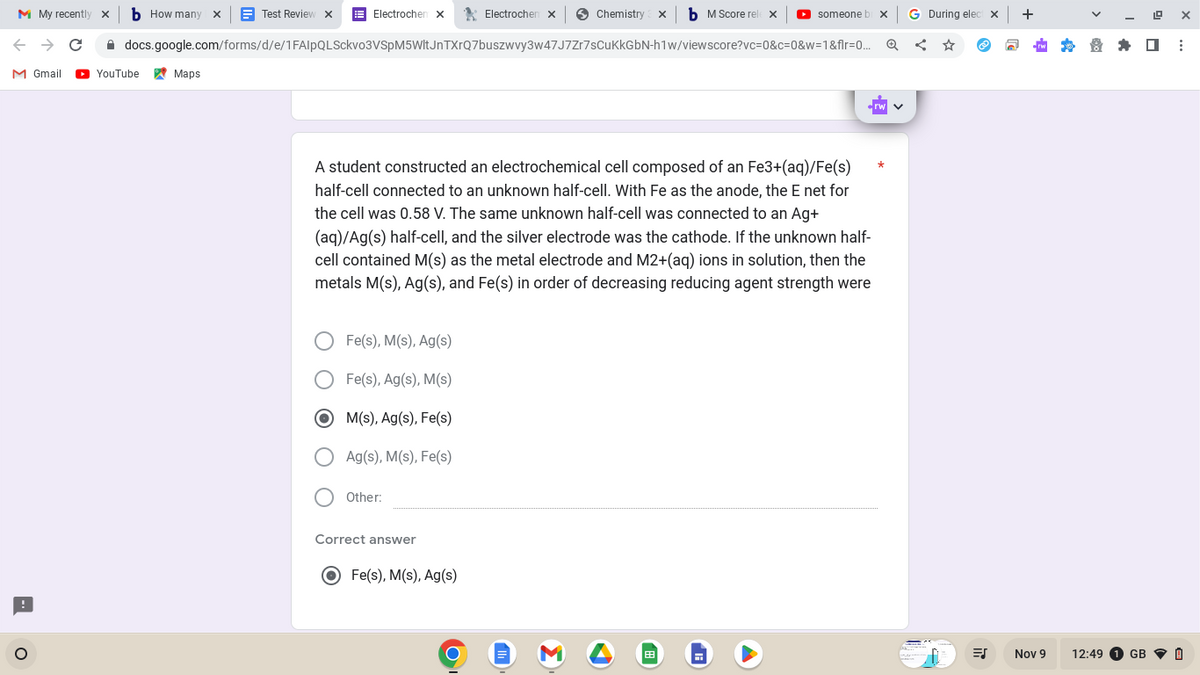 M My recently
→ C
bHow many
O
M Gmail ► YouTube
Test Review
Maps
Electrochem x
docs.google.com/forms/d/e/1FAIpQLSckvo3VSpM5WltJnTXrQ7buszwvy3w47J7Zr7sCuKkGbN-h1w/viewscore?vc=0&c=0&w=1&flr=0...
Fe(s), M(s), Ag(s)
Fe(s), Ag(s), M(s)
M(s), Ag(s), Fe(s)
Ag(s), M(s), Fe(s)
Other:
Electrochen x
Correct answer
A student constructed an electrochemical cell composed of an Fe3+(aq)/Fe(s)
half-cell connected to an unknown half-cell. With Fe as the anode, the E net for
the cell was 0.58 V. The same unknown half-cell was connected to an Ag+
(aq)/Ag(s) half-cell, and the silver electrode was the cathode. If the unknown half-
cell contained M(s) as the metal electrode and M2+(aq) ions in solution, then the
metals M(s), Ag(s), and Fe(s) in order of decreasing reducing agent strength were
O Fe(s), M(s), Ag(s)
Chemistry X
Σ
M Score rel
▶
▸ someone bi x
G
G During elec
<
ES
X
+
Nov 9
12:49
19
X
:
GB I