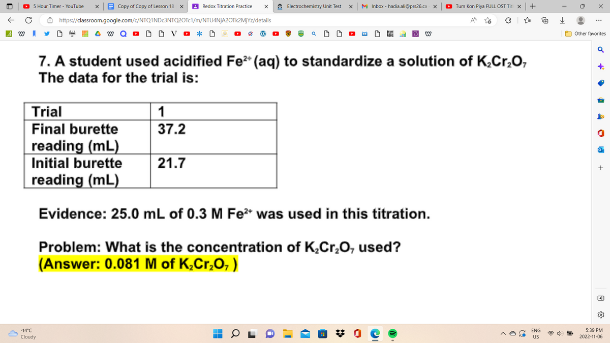 A W
5 Hour Timer - YouTube X
Copy of Copy of Lesson 18 X
https://classroom.google.com/c/NTQ1NDc3NTQ2OTc1/m/NTU4NjA2OTk2MjYz/details
O OVO * O
Trial
Final burette
-14°C
Cloudy
reading (mL)
Initial burette
reading (mL)
1
37.2
Redox Titration Practice
21.7
X
Electrochemistry Unit Test
X
7. A student used acidified Fe²+ (aq) to standardize a solution of K₂Cr₂O,
The data for the trial is:
M Inbox - hadia.ali@prs26.ca X
W
Tum Kon Piya FULL OST Titl x
Evidence: 25.0 mL of 0.3 M Fe²+ was used in this titration.
Problem: What is the concentration of K₂Cr₂O, used?
(Answer: 0.081 M of K₂Cr₂O₂)
+
ENG
US
用
→→
X
⠀
Other favorites
♂
•
46
-
a
→→
5:39 PM
2022-11-06