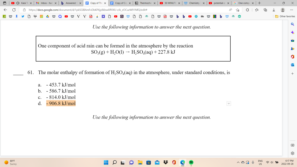 A W
80°F
Sunny
Kaisi Te X M Inbox - had X b Answered: X
https://docs.google.com/document/d/1pkSGIBAmFvDbKP6jy8kbw6ffVXU-zJk_zOCuzW91NfQ/edit#
W V V PDF A X
W
Copy of The X
a. - 453.7 kJ/mol
b.
C.
d.
Copy of Cop x N Thermocher X
- 586.7 kJ/mol
- 814.0 kJ/mol
- 906.8 kJ/mol
Q W
19
19
► 50 MINUTE X
One component of acid rain can be formed in the atmosphere by the reaction
SO3(g) + H₂O(l) → H₂SO4(aq) + 227.8 kJ
W Chemistry
W PDF w b b
H
X
Use the following information to answer the next question.
Bb W
61. The molar enthalpy of formation of H₂SO4(aq) in the atmosphere, under standard conditions, is
Use the following information to answer the next question.
potential er x
IBC b W
A
G One compo X +
ENG
US
用
I
→→
X
⠀
Other favorites
♂
-
OM
lo
+
→→
6:17 PM
2022-09-28