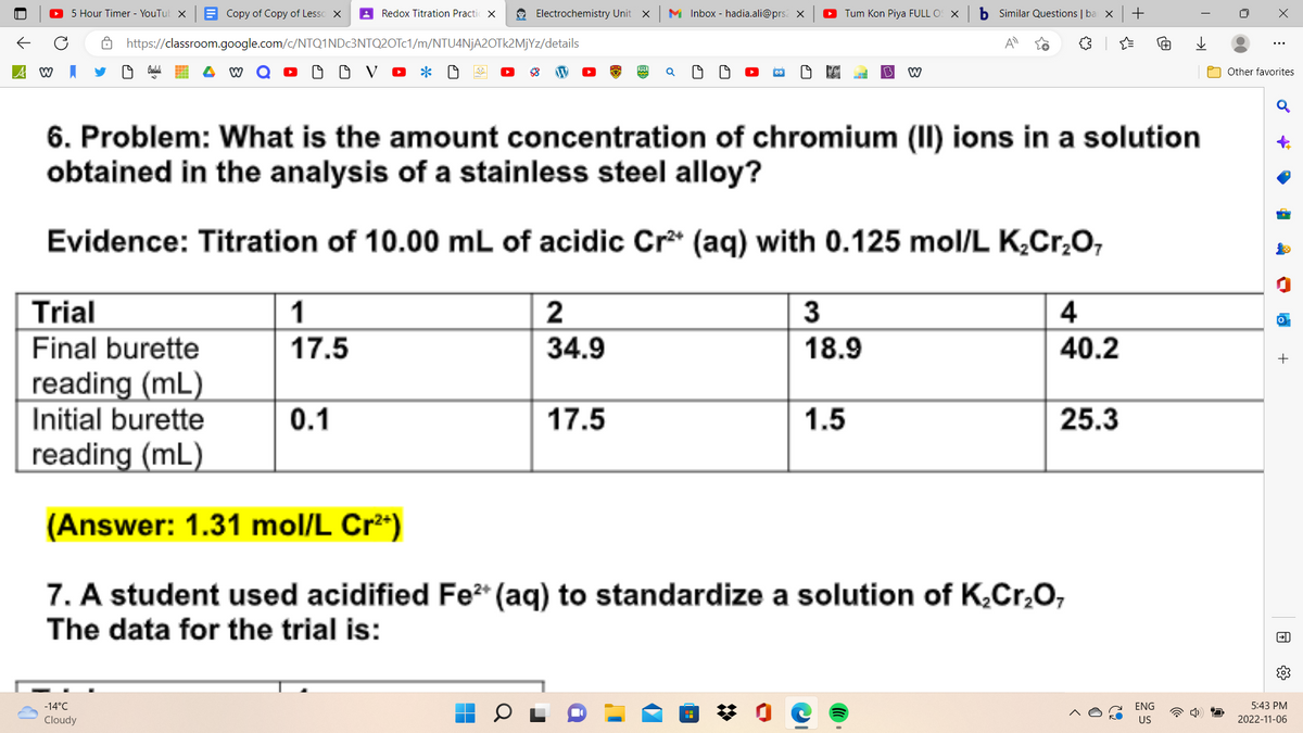 A W
5 Hour Timer - YouTub X
Trial
Final burette
Copy of Copy of Lesso X
reading (mL)
Initial burette
reading (mL)
https://classroom.google.com/c/NTQ1NDc3NTQ2OTc1/m/NTU4NjA2OTk2MjYz/details
DOV • * *
-14°C
Cloudy
Redox Titration Practic X
1
17.5
Electrochemistry Unit
0.1
6. Problem: What is the amount concentration of chromium (II) ions in a solution
obtained in the analysis of a stainless steel alloy?
Evidence: Titration of 10.00 mL of acidic Cr²+ (aq) with 0.125 mol/L K₂Cr₂O7
2
34.9
X
17.5
MInbox - hadia.ali@prs X
Tum Kon Piya FULL OS X
3
18.9
W
1.5
b Similar Questions | bai X
4
40.2
25.3
(Answer: 1.31 mol/L Cr²+)
7. A student used acidified Fe²+ (aq) to standardize a solution of K₂Cr₂O,
The data for the trial is:
+
ENG
US
X
Other favorites
♂
•
4
+
→→
5:43 PM
2022-11-06