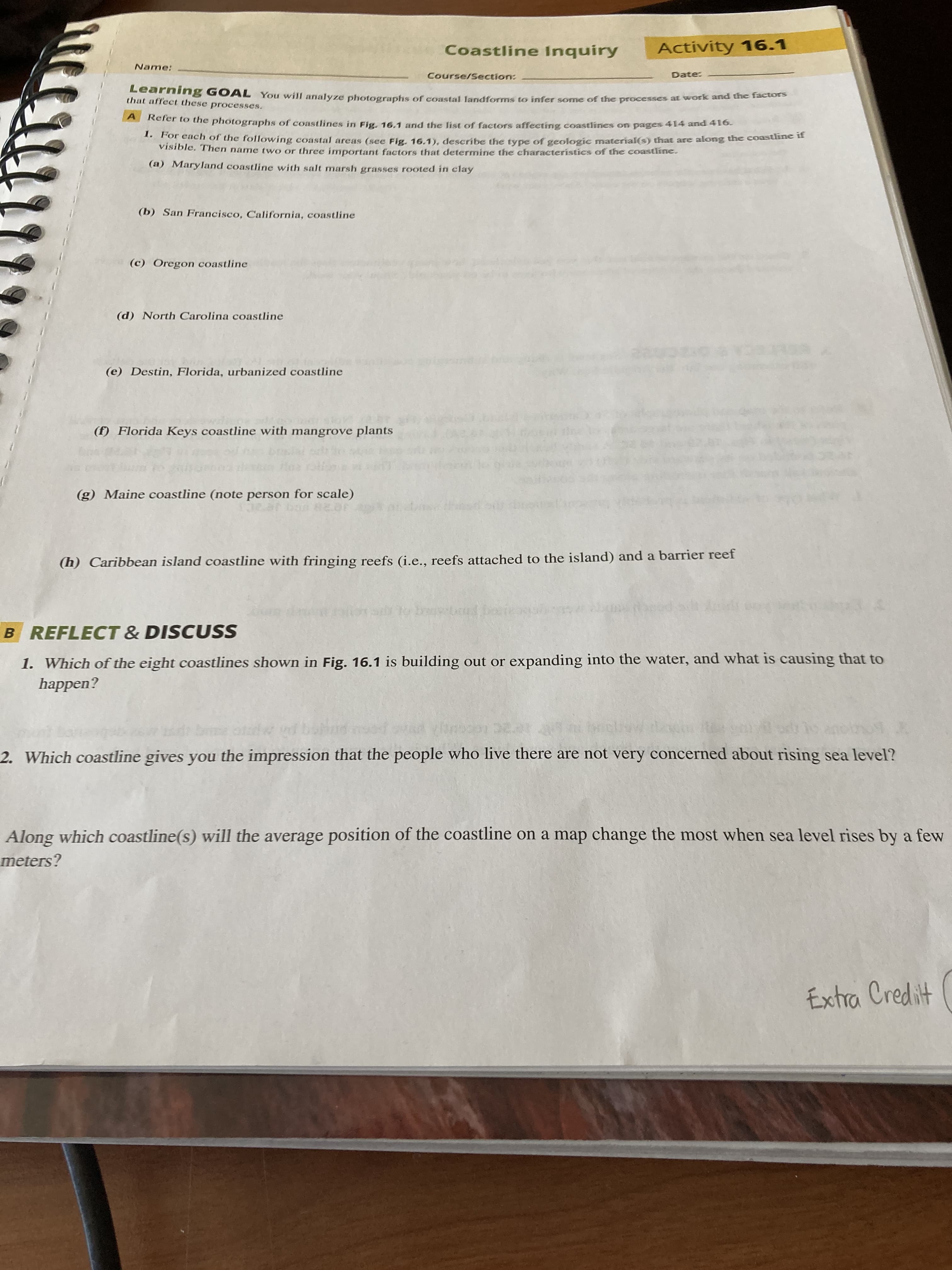 Coastline Inquiry
Activity 16.1
Name:
Course/Section:
Date:
Learning GOAL You will analyze photographs of coastal Jandforms to infer some of the processes at work and die t
that affect these processes.
Refer to the photographs of coastlines in Fig. 16.1 and the list of factors affecting coastlines on pages 414 and 416-
or each of the following coastal areas (see Fig. 16.1, describe tthe type of geologic material(s) that are along the coastline n
Visible. Then name two or three important factors that determine the characteristics of the coastline.
(a) Maryland coastline with salt marsh grasses rooted in clay
(b) San Francisco, California, coastline
(c) Oregon coastline
(d) North Carolina coastline
(e) Destin, Florida, urbanized coastline
(f) Florida Keys coastline with mangrove plants
(g) Maine coastline (note person for scale)
(h) Caribbean island coastline with fringing reefs (i.e., reefs attached to the island) and a barrier reef
B REFLECT & DISCUSS
1. Which of the eight coastlines shown in Fig. 16.1 is building out or expanding into the water, and what is causing that to
happen?
2. Which coastline gives you the impression that the people who live there are not very concerned about rising sea level?
Along which coastline(s) will the average position of the coastline on a map change the most when sea level rises by a few
meters?
Extra Credit

