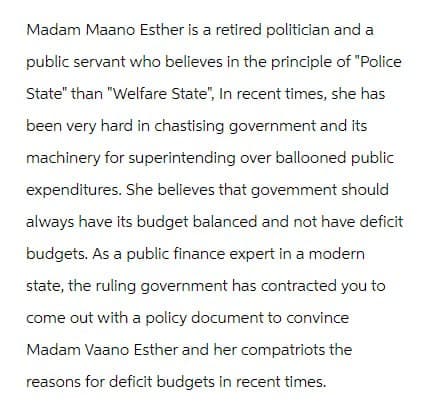 Madam Maano Esther is a retired politician and a
public servant who believes in the principle of "Police
State" than "Welfare State", In recent times, she has
been very hard in chastising government and its
machinery for superintending over ballooned public
expenditures. She believes that govemment should
always have its budget balanced and not have deficit
budgets. As a public finance expert in a modern
state, the ruling government has contracted you to
come out with a policy document to convince
Madam Vaano Esther and her compatriots the
reasons for deficit budgets in recent times.