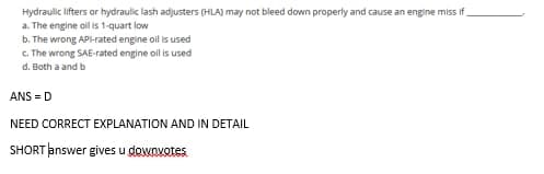 Hydraulic lifters or hydraulic lash adjusters (HLA) may not bleed down properly and cause an engine miss if
a. The engine oil is 1-quart low
b. The wrong API-rated engine oil is used
c. The wrong SAE-rated engine oil is used
d. Both a and b
ANS = D
NEED CORRECT EXPLANATION AND IN DETAIL
SHORT answer gives u downvotes
