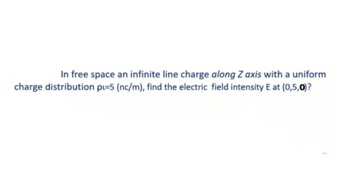 In free space an infinite line charge along Z axis with a uniform
charge distribution pi=5 (nc/m), find the electric field intensity E at (0,5,0)?
