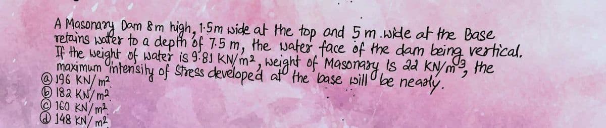 being
vertical.
the
A Masonary Dam 8 m high, 1.5m wide at the top and 5m wide at the Base,
retains water to a depth of 7.5 m, the water face of the dam
If the weight of water is 9.81 KN/m², weight of Masonary is 22 KN/m³,
maximum intensity of stress developed at the base will be
@ 196 KN/m².
182 KN/m2
160 KN/m²
148 KN/m²
nearly.