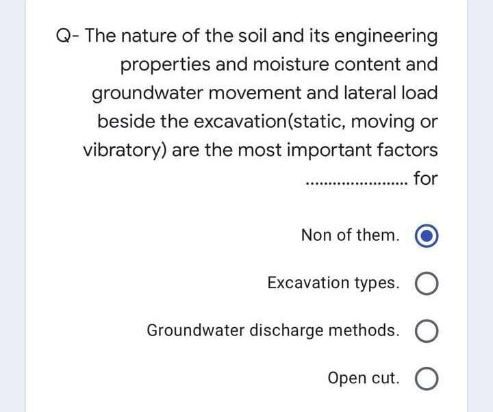 Q- The nature of the soil and its engineering
properties and moisture content and
groundwater movement and lateral load
beside the excavation(static, moving or
vibratory) are the most important factors
for
Non of them.
Excavation types. O
Groundwater discharge methods.
Open cut. O
