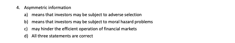 4. Asymmetric information
a) means that investors may be subject to adverse selection
b) means that investors may be subject to moral hazard problems
c) may hinder the efficient operation of financial markets
d) All three statements are correct