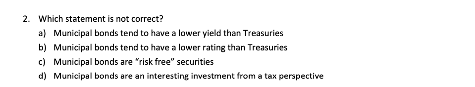 2. Which statement is not correct?
a) Municipal bonds tend to have a lower yield than Treasuries
b) Municipal bonds tend to have a lower rating than Treasuries
c) Municipal bonds are "risk free" securities
d) Municipal bonds are an interesting investment from a tax perspective