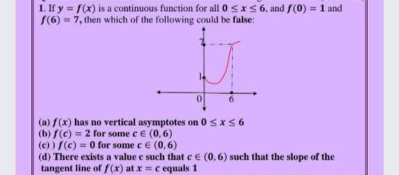 1. If y = f(x) is a continuous function for all 0 sx< 6, and f(0) = 1 and
(6) = 7, then which of the following could be false:
0.
6.
(a) f(x) has no vertical asymptotes on 0 <xS6
(b) f(c) = 2 for some ce (0, 6)
(c) ) f(c) = 0 for some e E (0, 6)
(d) There exists a value c such that ce (0,6) such that the slope of the
tangent line of f (x) at x = c equals 1
%3D
