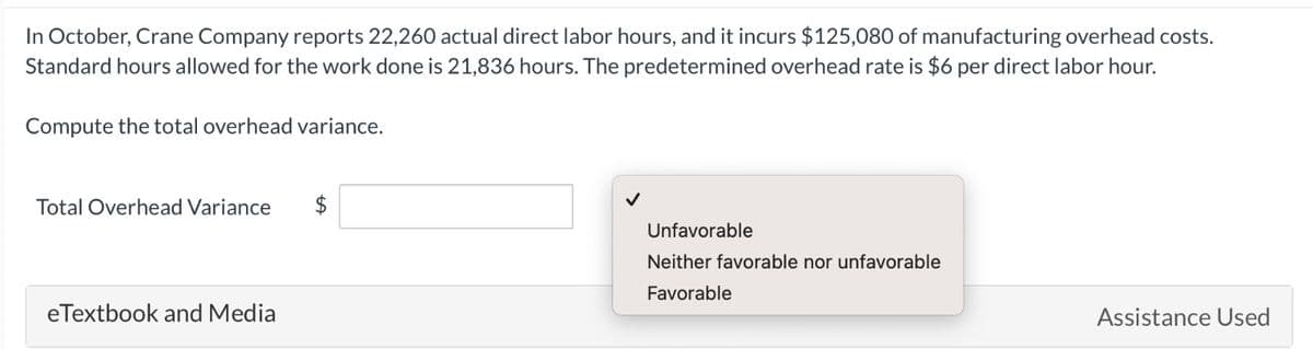 In October, Crane Company reports 22,260 actual direct labor hours, and it incurs $125,080 of manufacturing overhead costs.
Standard hours allowed for the work done is 21,836 hours. The predetermined overhead rate is $6 per direct labor hour.
Compute the total overhead variance.
Total Overhead Variance
eTextbook and Media
$
Unfavorable
Neither favorable nor unfavorable
Favorable
Assistance Used