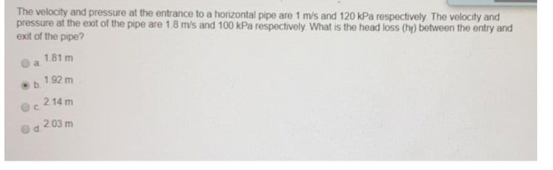 The velocity and pressure at the entrance to a horizontal pipe are 1 m/s and 120 kPa respectively The velocity and
pressure at the exit of the pipe are 1.8 m/s and 100 kPa respectively. What is the head loss (ht) between the entry and
exit of the pipe?
1.81 m
a.
192 m
2.14 m
C.
2.03 m
d.
