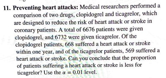 11. Preventing heart attacks: Medical researchers performed a
comparison of two drugs, clopidogrel and ticagrelor, which
are designed to reduce the risk of heart attack or stroke in
coronary patients. A total of 6676 patients were given
clopidogrel, and 6732 were given ticagrelor. Of the
clopidogrel patients, 668 suffered a heart attack or stroke
within one year, and of the ticagrelor patients, 569 suffered a
heart attack or stroke. Can you conclude that the proportion
of patients suffering a heart attack or stroke is less for
ticagrelor? Use the a = 0.01 level.
