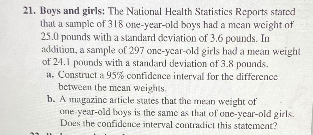 21. Boys and girls: The National Health Statistics Reports stated
that a sample of 318 one-year-old boys had a mean weight of
25.0 pounds with a standard deviation of 3.6 pounds. In
addition, a sample of 297 one-year-old girls had a mean weight
of 24.1 pounds with a standard deviation of 3.8 pounds.
a. Construct a 95% confidence interval for the difference
between the mean weights.
b. A magazine article states that the mean weight of
one-year-old boys is the same as that of one-year-old girls.
Does the confidence interval contradict this statement?
