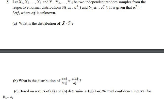 5. Let X1, X2,..., X9 and Y1, Y2, ., Y12 be two independent random samples from the
respective normal distributions N( H, , oỉ ) and N( H2 , ož ). It is given that of =
303, where ož is unknown.
(a) What is the distribution of X - Y ?
8 s 11 sở ,
(b) What is the distribution of
+
30
(c) Based on results of (a) and (b) determine a 100(1-a) % level confidence interval for
H1- H2
