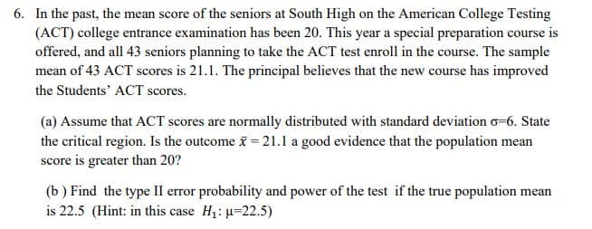 6. In the past, the mean score of the seniors at South High on the American College Testing
(ACT) college entrance examination has been 20. This year a special preparation course is
offered, and all 43 seniors planning to take the ACT test enroll in the course. The sample
mean of 43 ACT scores is 21.1. The principal believes that the new course has improved
the Students' ACT scores.
(a) Assume that ACT scores are normally distributed with standard deviation o=6. State
the critical region. Is the outcome x = 21.1 a good evidence that the population mean
score is greater than 20?
(b) Find the type II error probability and power of the test if the true population mean
is 22.5 (Hint: in this case H1: u=22.5)
