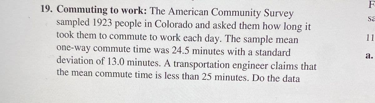 19. Commuting to work: The American Community Survey
sampled 1923 people in Colorado and asked them how long it
took them to commute to work each day. The sample mean
sa
11
one-way commute time was 24.5 minutes with a standard
deviation of 13.0 minutes. A transportation engineer claims that
а.
the mean commute time is less than 25 minutes. Do the data
